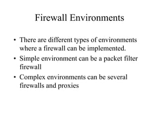 Firewall Environments
• There are different types of environments
where a firewall can be implemented.
• Simple environment can be a packet filter
firewall
• Complex environments can be several
firewalls and proxies
 