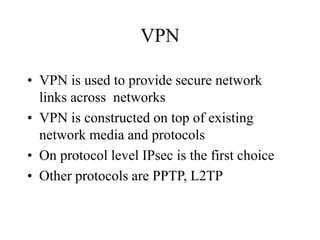 VPN
• VPN is used to provide secure network
links across networks
• VPN is constructed on top of existing
network media and protocols
• On protocol level IPsec is the first choice
• Other protocols are PPTP, L2TP
 
