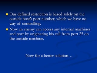  Our defined restriction is based solely on the
outside host’s port number, which we have no
way of controlling.
 Now an enemy can access any internal machines
and port by originating his call from port 25 on
the outside machine.
Now for a better solution…
 