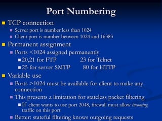 Port Numbering
 TCP connection
 Server port is number less than 1024
 Client port is number between 1024 and 16383
 Permanent assignment
 Ports <1024 assigned permanently
 20,21 for FTP 23 for Telnet
 25 for server SMTP 80 for HTTP
 Variable use
 Ports >1024 must be available for client to make any
connection
 This presents a limitation for stateless packet filtering
 If client wants to use port 2048, firewall must allow incoming
traffic on this port
 Better: stateful filtering knows outgoing requests
 