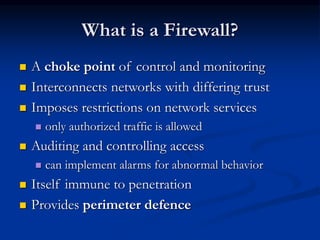 What is a Firewall?
 A choke point of control and monitoring
 Interconnects networks with differing trust
 Imposes restrictions on network services
 only authorized traffic is allowed
 Auditing and controlling access
 can implement alarms for abnormal behavior
 Itself immune to penetration
 Provides perimeter defence
 