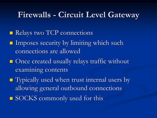 Firewalls - Circuit Level Gateway
 Relays two TCP connections
 Imposes security by limiting which such
connections are allowed
 Once created usually relays traffic without
examining contents
 Typically used when trust internal users by
allowing general outbound connections
 SOCKS commonly used for this
 