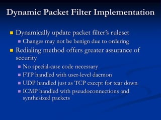 Dynamic Packet Filter Implementation
 Dynamically update packet filter’s ruleset
 Changes may not be benign due to ordering
 Redialing method offers greater assurance of
security
 No special-case code necessary
 FTP handled with user-level daemon
 UDP handled just as TCP except for tear down
 ICMP handled with pseudoconnections and
synthesized packets
 