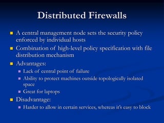 Distributed Firewalls
 A central management node sets the security policy
enforced by individual hosts
 Combination of high-level policy specification with file
distribution mechanism
 Advantages:
 Lack of central point of failure
 Ability to protect machines outside topologically isolated
space
 Great for laptops
 Disadvantage:
 Harder to allow in certain services, whereas it’s easy to block
 