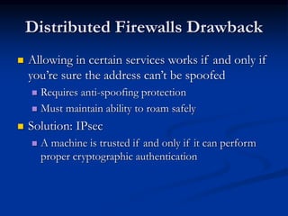 Distributed Firewalls Drawback
 Allowing in certain services works if and only if
you’re sure the address can’t be spoofed
 Requires anti-spoofing protection
 Must maintain ability to roam safely
 Solution: IPsec
 A machine is trusted if and only if it can perform
proper cryptographic authentication
 