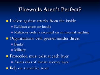 Firewalls Aren’t Perfect?
 Useless against attacks from the inside
 Evildoer exists on inside
 Malicious code is executed on an internal machine
 Organizations with greater insider threat
 Banks
 Military
 Protection must exist at each layer
 Assess risks of threats at every layer
 Rely on transitive trust
 