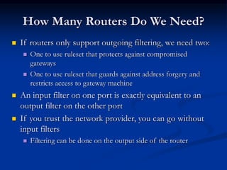 How Many Routers Do We Need?
 If routers only support outgoing filtering, we need two:
 One to use ruleset that protects against compromised
gateways
 One to use ruleset that guards against address forgery and
restricts access to gateway machine
 An input filter on one port is exactly equivalent to an
output filter on the other port
 If you trust the network provider, you can go without
input filters
 Filtering can be done on the output side of the router
 