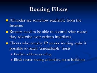 Routing Filters
 All nodes are somehow reachable from the
Internet
 Routers need to be able to control what routes
they advertise over various interfaces
 Clients who employ IP source routing make it
possible to reach ‘unreachable’ hosts
 Enables address-spoofing
 Block source routing at borders, not at backbone
 