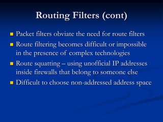 Routing Filters (cont)
 Packet filters obviate the need for route filters
 Route filtering becomes difficult or impossible
in the presence of complex technologies
 Route squatting – using unofficial IP addresses
inside firewalls that belong to someone else
 Difficult to choose non-addressed address space
 