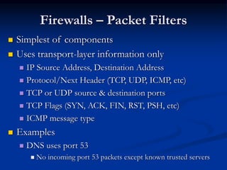 Firewalls – Packet Filters
 Simplest of components
 Uses transport-layer information only
 IP Source Address, Destination Address
 Protocol/Next Header (TCP, UDP, ICMP, etc)
 TCP or UDP source & destination ports
 TCP Flags (SYN, ACK, FIN, RST, PSH, etc)
 ICMP message type
 Examples
 DNS uses port 53
 No incoming port 53 packets except known trusted servers
 