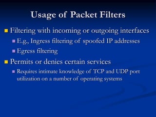 Usage of Packet Filters
 Filtering with incoming or outgoing interfaces
 E.g., Ingress filtering of spoofed IP addresses
 Egress filtering
 Permits or denies certain services
 Requires intimate knowledge of TCP and UDP port
utilization on a number of operating systems
 