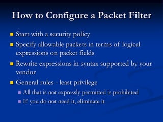 How to Configure a Packet Filter
 Start with a security policy
 Specify allowable packets in terms of logical
expressions on packet fields
 Rewrite expressions in syntax supported by your
vendor
 General rules - least privilege
 All that is not expressly permitted is prohibited
 If you do not need it, eliminate it
 