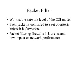 Packet Filter
• Work at the network level of the OSI model
• Each packet is compared to a set of criteria
before it is forwarded
• Packet filtering firewalls is low cost and
low impact on network performance
 