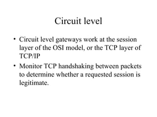 Circuit level
• Circuit level gateways work at the session
layer of the OSI model, or the TCP layer of
TCP/IP
• Monitor TCP handshaking between packets
to determine whether a requested session is
legitimate.
 