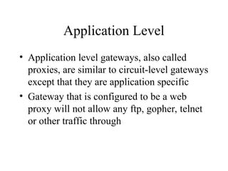 Application Level
• Application level gateways, also called
proxies, are similar to circuit-level gateways
except that they are application specific
• Gateway that is configured to be a web
proxy will not allow any ftp, gopher, telnet
or other traffic through
 