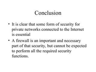 Conclusion
• It is clear that some form of security for
private networks connected to the Internet
is essential
• A firewall is an important and necessary
part of that security, but cannot be expected
to perform all the required security
functions.
 