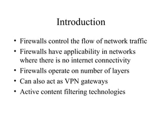 Introduction
• Firewalls control the flow of network traffic
• Firewalls have applicability in networks
where there is no internet connectivity
• Firewalls operate on number of layers
• Can also act as VPN gateways
• Active content filtering technologies
 