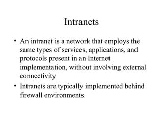 Intranets
• An intranet is a network that employs the
same types of services, applications, and
protocols present in an Internet
implementation, without involving external
connectivity
• Intranets are typically implemented behind
firewall environments.
 