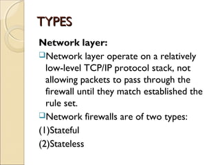 TYPESTYPES
Network layer:
Network layer operate on a relatively
low-level TCP/IP protocol stack, not
allowing packets to pass through the
firewall until they match established the
rule set.
Network firewalls are of two types:
(1)Stateful
(2)Stateless
 
