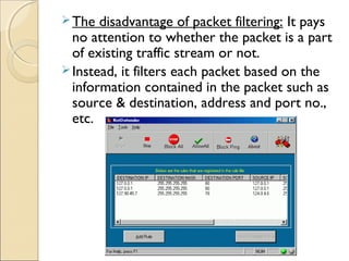 The disadvantage of packet filtering: It pays
no attention to whether the packet is a part
of existing traffic stream or not.
Instead, it filters each packet based on the
information contained in the packet such as
source & destination, address and port no.,
etc.
 