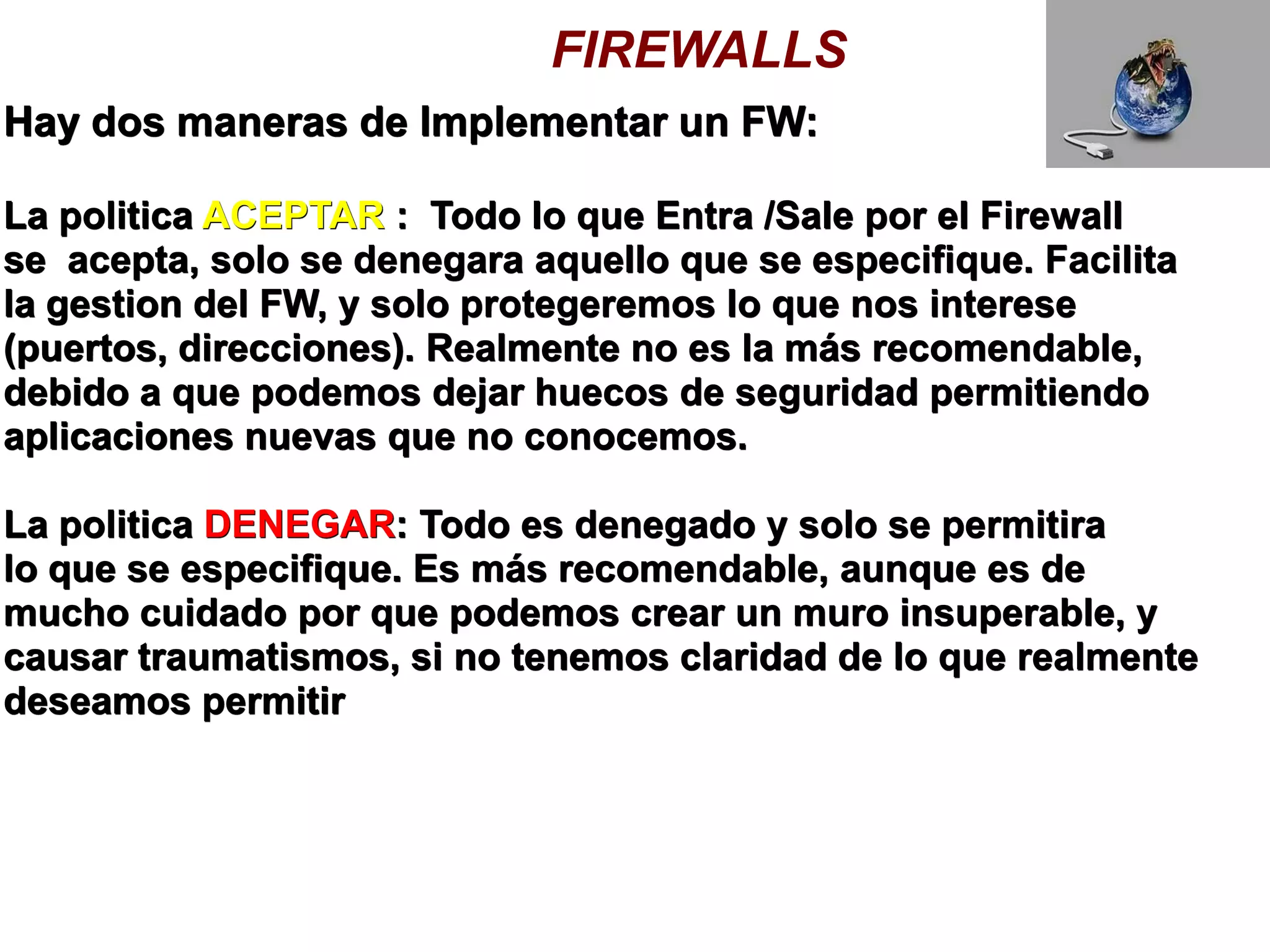 FIREWALLS
Hay dos maneras de Implementar un FW:

La politica ACEPTAR : Todo lo que Entra /Sale por el Firewall
se acepta, solo se denegara aquello que se especifique. Facilita
la gestion del FW, y solo protegeremos lo que nos interese
(puertos, direcciones). Realmente no es la más recomendable,
debido a que podemos dejar huecos de seguridad permitiendo
aplicaciones nuevas que no conocemos.

La politica DENEGAR: Todo es denegado y solo se permitira
lo que se especifique. Es más recomendable, aunque es de
mucho cuidado por que podemos crear un muro insuperable, y
causar traumatismos, si no tenemos claridad de lo que realmente
deseamos permitir
 