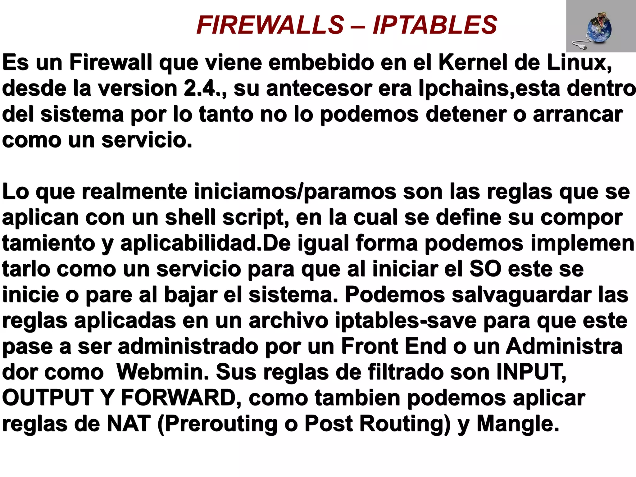 FIREWALLS – IPTABLES
Es un Firewall que viene embebido en el Kernel de Linux,
desde la version 2.4., su antecesor era Ipchains,esta dentro
del sistema por lo tanto no lo podemos detener o arrancar
como un servicio.

Lo que realmente iniciamos/paramos son las reglas que se
aplican con un shell script, en la cual se define su compor
tamiento y aplicabilidad.De igual forma podemos implemen
tarlo como un servicio para que al iniciar el SO este se
inicie o pare al bajar el sistema. Podemos salvaguardar las
reglas aplicadas en un archivo iptables-save para que este
pase a ser administrado por un Front End o un Administra
dor como Webmin. Sus reglas de filtrado son INPUT,
OUTPUT Y FORWARD, como tambien podemos aplicar
reglas de NAT (Prerouting o Post Routing) y Mangle.
 