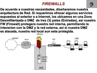FIREWALLS
De acuerdo a nuestras necesidades, diseñaremos nuestra
arquitectura de Red. Si requerimos ofrecer algunos servicios
expuestos al exterior o a Internet, los ubicamos en una Zona
Desmilitarizada o DMZ de tres (3) patas (Entradas), asi nuestro
FW (Firewall) protegera nuestra red interna, permitiendo la
interacion con la DMZ y la red externa, asi si nuestra DMZ
es atacada, nuestra red local aun esta protegida.
 