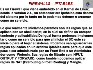 FIREWALLS – IPTABLES
Es un Firewall que viene embebido en el Kernel de Linux,
desde la version 2.4., su antecesor era Ipchains,esta dentro
del sistema por lo tanto no lo podemos detener o arrancar
como un servicio.

Lo que realmente iniciamos/paramos son las reglas que se
aplican con un shell script, en la cual se define su compor
tamiento y aplicabilidad.De igual forma podemos implemen
tarlo como un servicio para que al iniciar el SO este se
inicie o pare al bajar el sistema. Podemos salvaguardar las
reglas aplicadas en un archivo iptables-save para que este
pase a ser administrado por un Front End o un Administra
dor como Webmin. Sus reglas de filtrado son INPUT,
OUTPUT Y FORWARD, como tambien podemos aplicar
reglas de NAT (Prerouting o Post Routing) y Mangle.
 