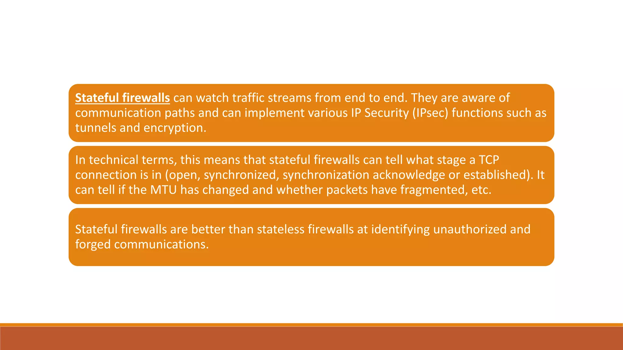 Stateful firewalls can watch traffic streams from end to end. They are aware of
communication paths and can implement various IP Security (IPsec) functions such as
tunnels and encryption.
In technical terms, this means that stateful firewalls can tell what stage a TCP
connection is in (open, synchronized, synchronization acknowledge or established). It
can tell if the MTU has changed and whether packets have fragmented, etc.
Stateful firewalls are better than stateless firewalls at identifying unauthorized and
forged communications.
 