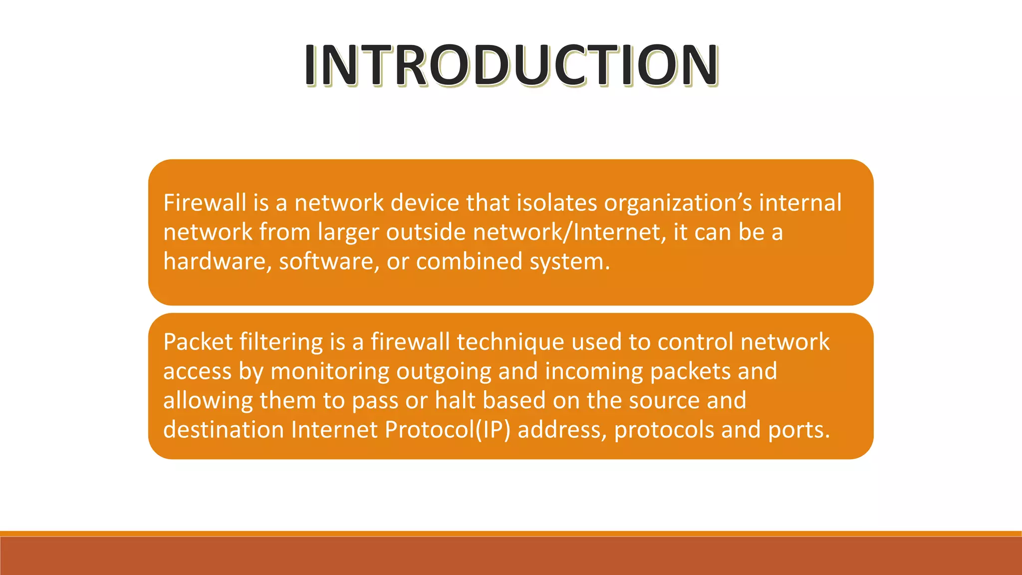 Firewall is a network device that isolates organization’s internal
network from larger outside network/Internet, it can be a
hardware, software, or combined system.
Packet filtering is a firewall technique used to control network
access by monitoring outgoing and incoming packets and
allowing them to pass or halt based on the source and
destination Internet Protocol(IP) address, protocols and ports.
 