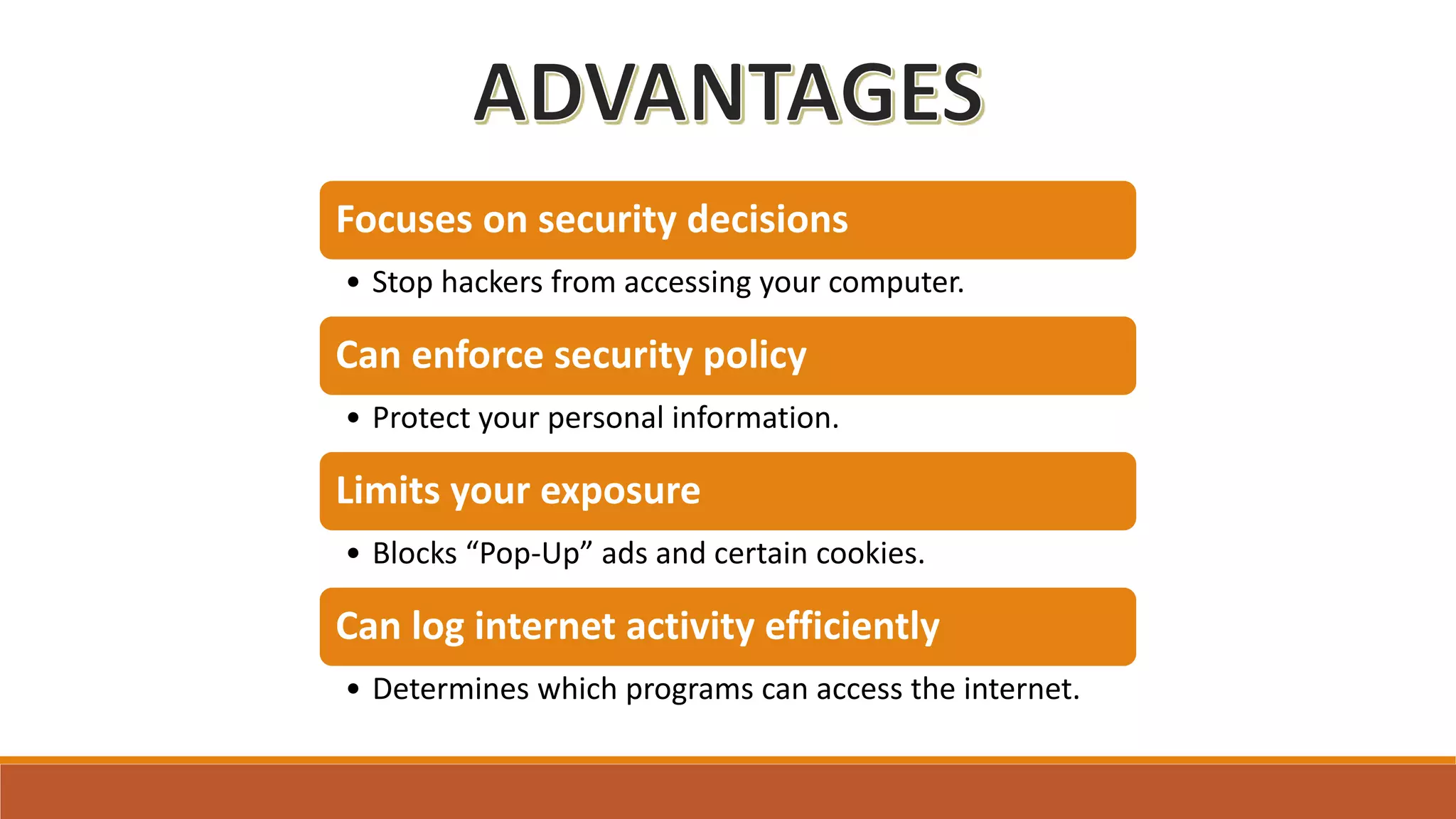 Focuses on security decisions
• Stop hackers from accessing your computer.
Can enforce security policy
• Protect your personal information.
Limits your exposure
• Blocks “Pop-Up” ads and certain cookies.
Can log internet activity efficiently
• Determines which programs can access the internet.
 