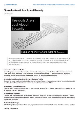 axelnetworks.com http://www.axelnetworks.com/blog/2014/08/firewalls-arent-just-about-security/
by Axel Networks
Firewalls Aren’t Just About Security
Have you ever wondered if there is more to firewalls, other than just being a secured gateway? We
do know that firewalls are incredible tools for securing a network but we tend to overlook the perks
of using a well-managed firewall. Let’s get down and explore what more firewalls can offer to
business networks.
Information on Network Traffic
Firewalls generates reports for analyzing the network activity, usage, threats, bandwidth utilization and so on.
Since firewalls are almost like a single gateway for information exchange, IT administrators are at greater
advantage of condensing the required data into reports for analysis and management.
Access Controls Based on Incoming and Outgoing Traffic
Organizations may implement policies that restrict the use of instant messengers or mail servers and inappropriate
websites. Firewall in a network does keep such unauthorized accesses at bay.
Allocation of Internal Resources
Enforcement of certain policies or rules for restricting the access of some sites or users within an organization can
be done with the help of firewalls.
Bandwidth management
Firewalls aids in managing and optimizing the bandwidth usage in a network by keeping track of critical business
services and preventing bandwidth hogs. Access rules can be utilized to set guaranteed and maximum bandwidth
to particular resources.
Routine Data Backups
With the help of managed firewall services, organization’s data can be backed up and stored at a remote location.
Limiting of Expenses
 