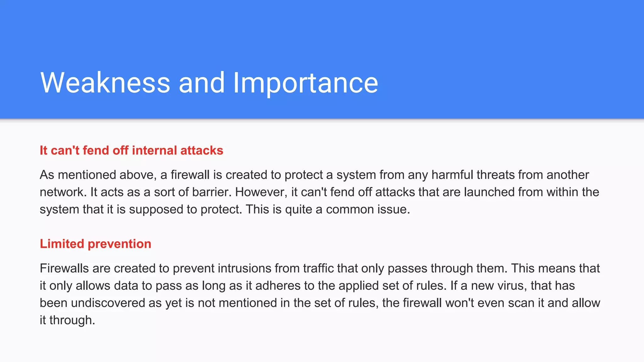 Weakness and Importance
It can't fend off internal attacks
As mentioned above, a firewall is created to protect a system from any harmful threats from another
network. It acts as a sort of barrier. However, it can't fend off attacks that are launched from within the
system that it is supposed to protect. This is quite a common issue.
Limited prevention
Firewalls are created to prevent intrusions from traffic that only passes through them. This means that
it only allows data to pass as long as it adheres to the applied set of rules. If a new virus, that has
been undiscovered as yet is not mentioned in the set of rules, the firewall won't even scan it and allow
it through.
 