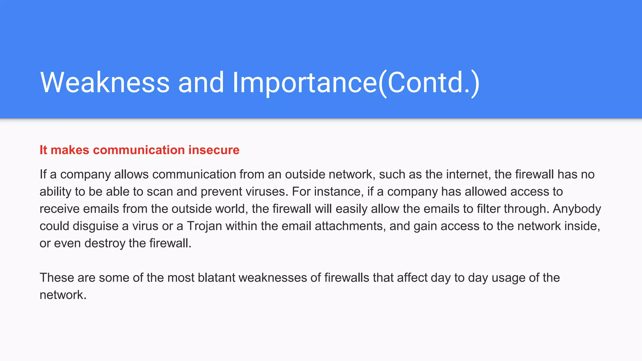 Weakness and Importance(Contd.)
It makes communication insecure
If a company allows communication from an outside network, such as the internet, the firewall has no
ability to be able to scan and prevent viruses. For instance, if a company has allowed access to
receive emails from the outside world, the firewall will easily allow the emails to filter through. Anybody
could disguise a virus or a Trojan within the email attachments, and gain access to the network inside,
or even destroy the firewall.
These are some of the most blatant weaknesses of firewalls that affect day to day usage of the
network.
 