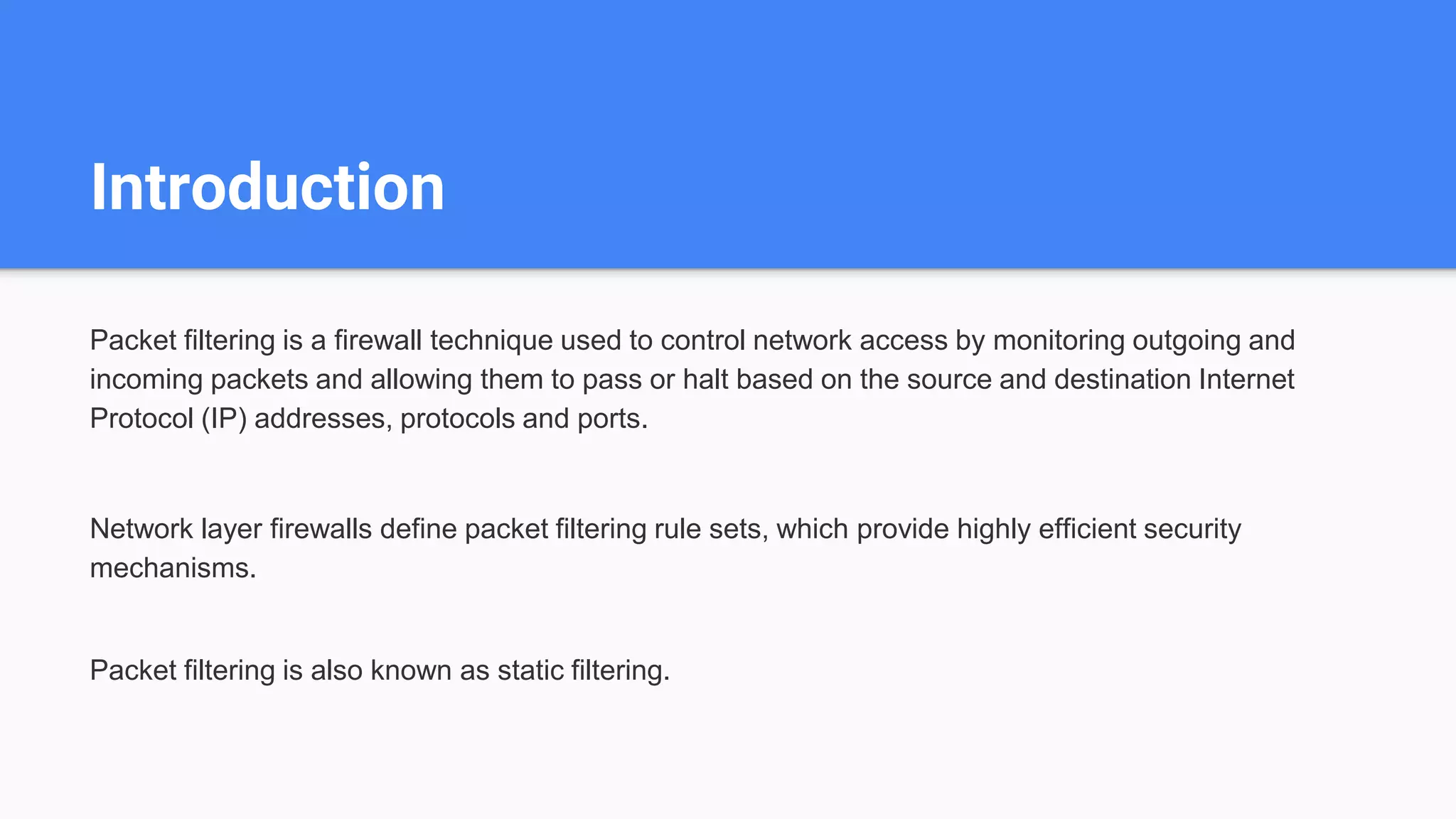 Introduction
Packet filtering is a firewall technique used to control network access by monitoring outgoing and
incoming packets and allowing them to pass or halt based on the source and destination Internet
Protocol (IP) addresses, protocols and ports.
Network layer firewalls define packet filtering rule sets, which provide highly efficient security
mechanisms.
Packet filtering is also known as static filtering.
 