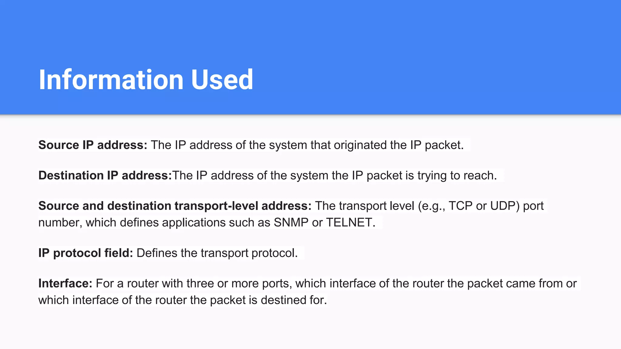 Information Used
Source IP address: The IP address of the system that originated the IP packet.
Destination IP address:The IP address of the system the IP packet is trying to reach.
Source and destination transport-level address: The transport level (e.g., TCP or UDP) port
number, which defines applications such as SNMP or TELNET.
IP protocol field: Defines the transport protocol.
Interface: For a router with three or more ports, which interface of the router the packet came from or
which interface of the router the packet is destined for.
 