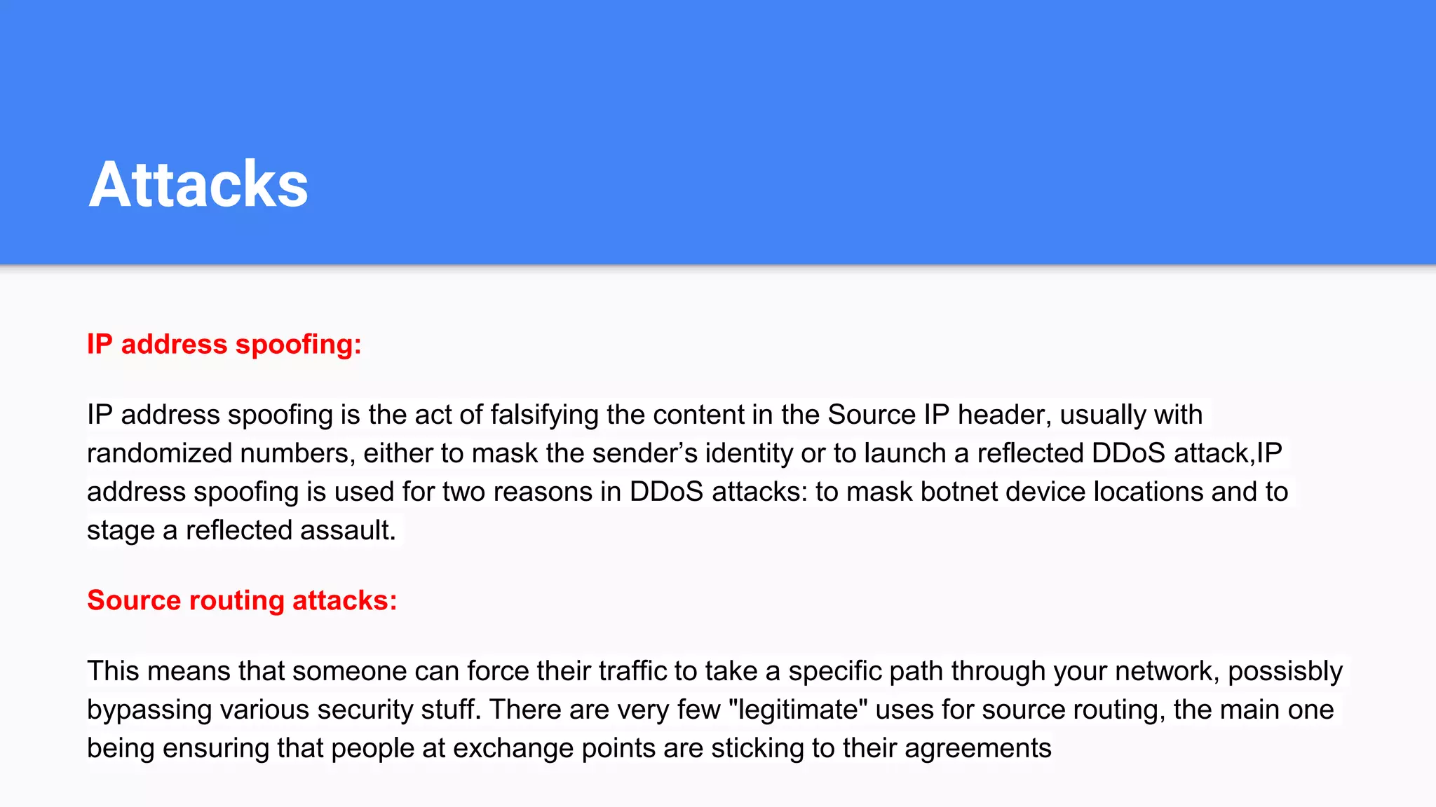 Attacks
IP address spoofing:
IP address spoofing is the act of falsifying the content in the Source IP header, usually with
randomized numbers, either to mask the sender’s identity or to launch a reflected DDoS attack,IP
address spoofing is used for two reasons in DDoS attacks: to mask botnet device locations and to
stage a reflected assault.
Source routing attacks:
This means that someone can force their traffic to take a specific path through your network, possisbly
bypassing various security stuff. There are very few "legitimate" uses for source routing, the main one
being ensuring that people at exchange points are sticking to their agreements
 