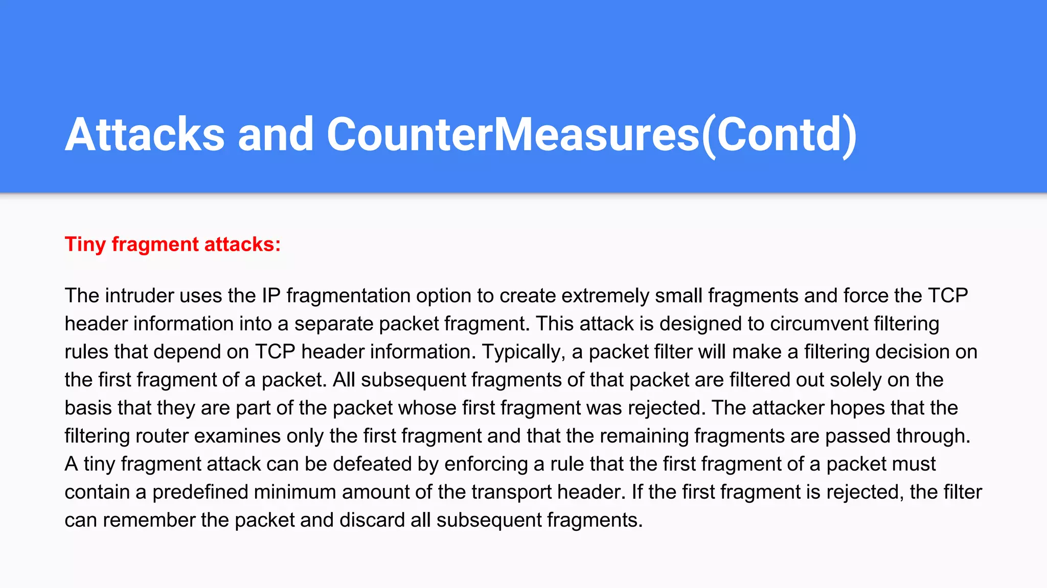 Attacks and CounterMeasures(Contd)
Tiny fragment attacks:
The intruder uses the IP fragmentation option to create extremely small fragments and force the TCP
header information into a separate packet fragment. This attack is designed to circumvent filtering
rules that depend on TCP header information. Typically, a packet filter will make a filtering decision on
the first fragment of a packet. All subsequent fragments of that packet are filtered out solely on the
basis that they are part of the packet whose first fragment was rejected. The attacker hopes that the
filtering router examines only the first fragment and that the remaining fragments are passed through.
A tiny fragment attack can be defeated by enforcing a rule that the first fragment of a packet must
contain a predefined minimum amount of the transport header. If the first fragment is rejected, the filter
can remember the packet and discard all subsequent fragments.
 