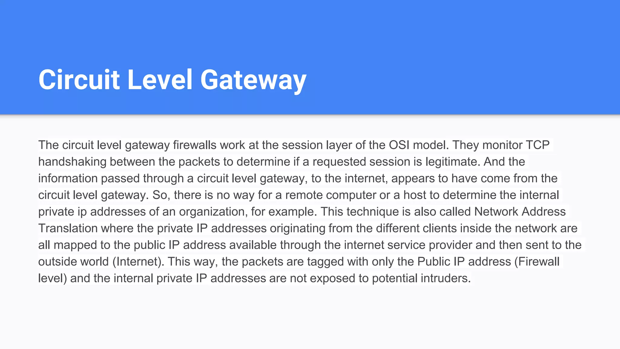 Circuit Level Gateway
The circuit level gateway firewalls work at the session layer of the OSI model. They monitor TCP
handshaking between the packets to determine if a requested session is legitimate. And the
information passed through a circuit level gateway, to the internet, appears to have come from the
circuit level gateway. So, there is no way for a remote computer or a host to determine the internal
private ip addresses of an organization, for example. This technique is also called Network Address
Translation where the private IP addresses originating from the different clients inside the network are
all mapped to the public IP address available through the internet service provider and then sent to the
outside world (Internet). This way, the packets are tagged with only the Public IP address (Firewall
level) and the internal private IP addresses are not exposed to potential intruders.
 