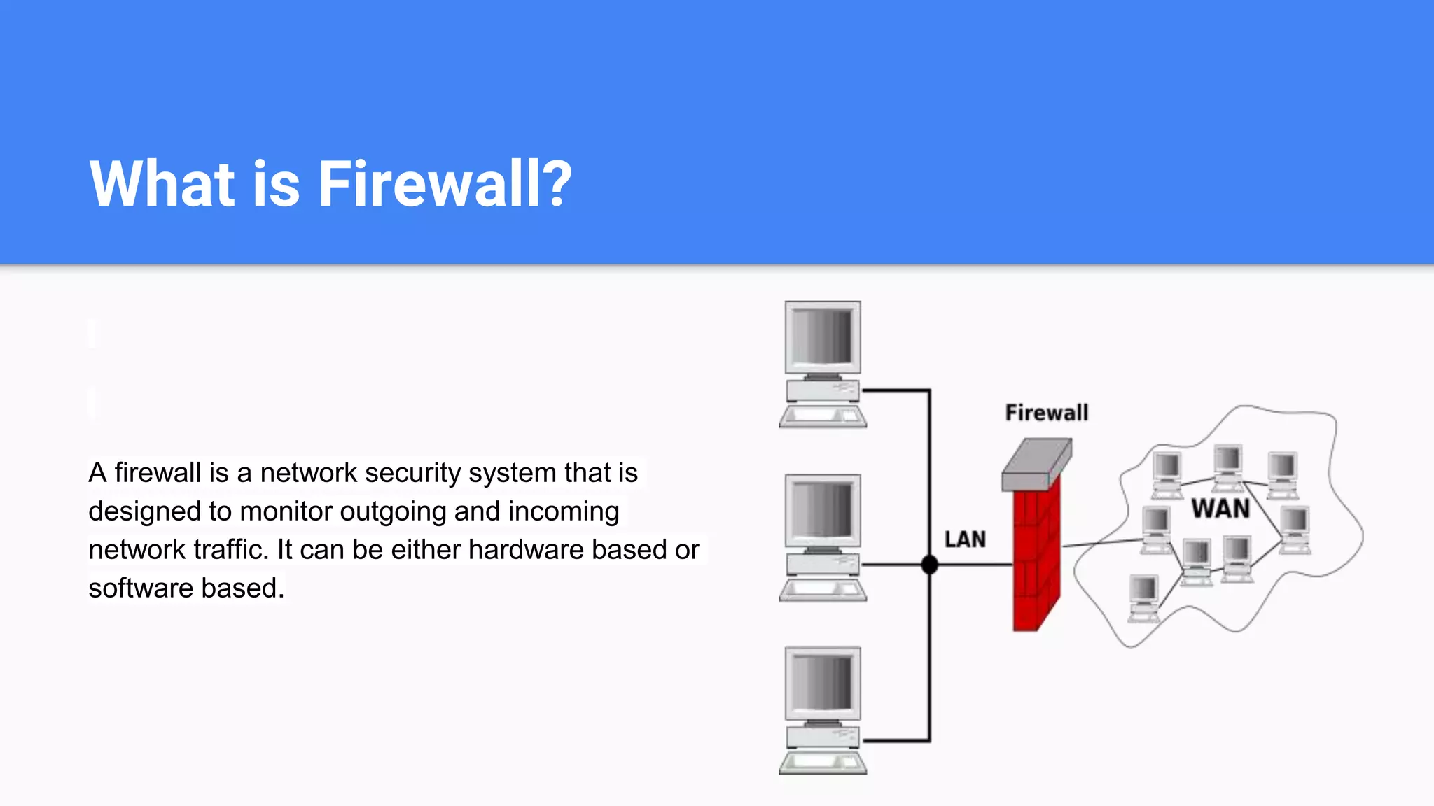 What is Firewall?
A firewall is a network security system that is
designed to monitor outgoing and incoming
network traffic. It can be either hardware based or
software based.
 