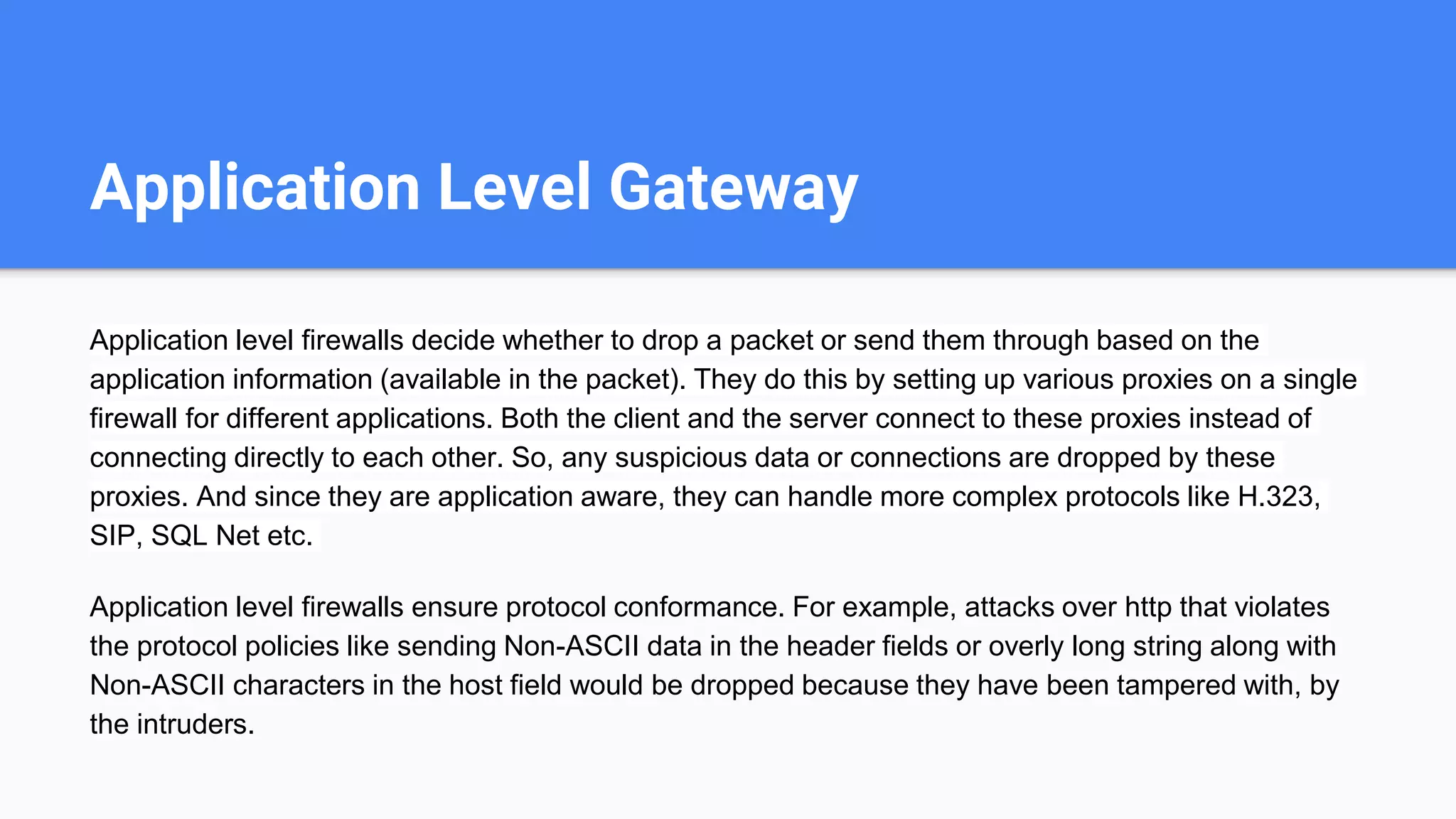 Application Level Gateway
Application level firewalls decide whether to drop a packet or send them through based on the
application information (available in the packet). They do this by setting up various proxies on a single
firewall for different applications. Both the client and the server connect to these proxies instead of
connecting directly to each other. So, any suspicious data or connections are dropped by these
proxies. And since they are application aware, they can handle more complex protocols like H.323,
SIP, SQL Net etc.
Application level firewalls ensure protocol conformance. For example, attacks over http that violates
the protocol policies like sending Non-ASCII data in the header fields or overly long string along with
Non-ASCII characters in the host field would be dropped because they have been tampered with, by
the intruders.
 