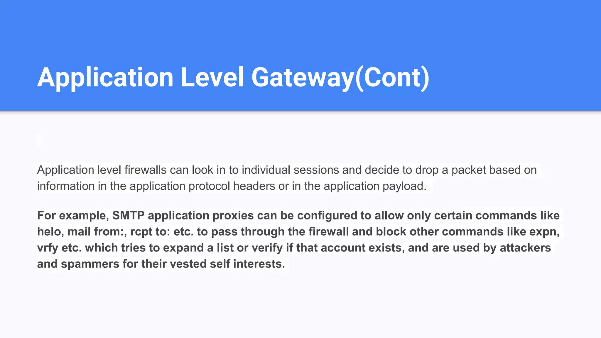 Application Level Gateway(Cont)
Application level firewalls can look in to individual sessions and decide to drop a packet based on
information in the application protocol headers or in the application payload.
For example, SMTP application proxies can be configured to allow only certain commands like
helo, mail from:, rcpt to: etc. to pass through the firewall and block other commands like expn,
vrfy etc. which tries to expand a list or verify if that account exists, and are used by attackers
and spammers for their vested self interests.
 