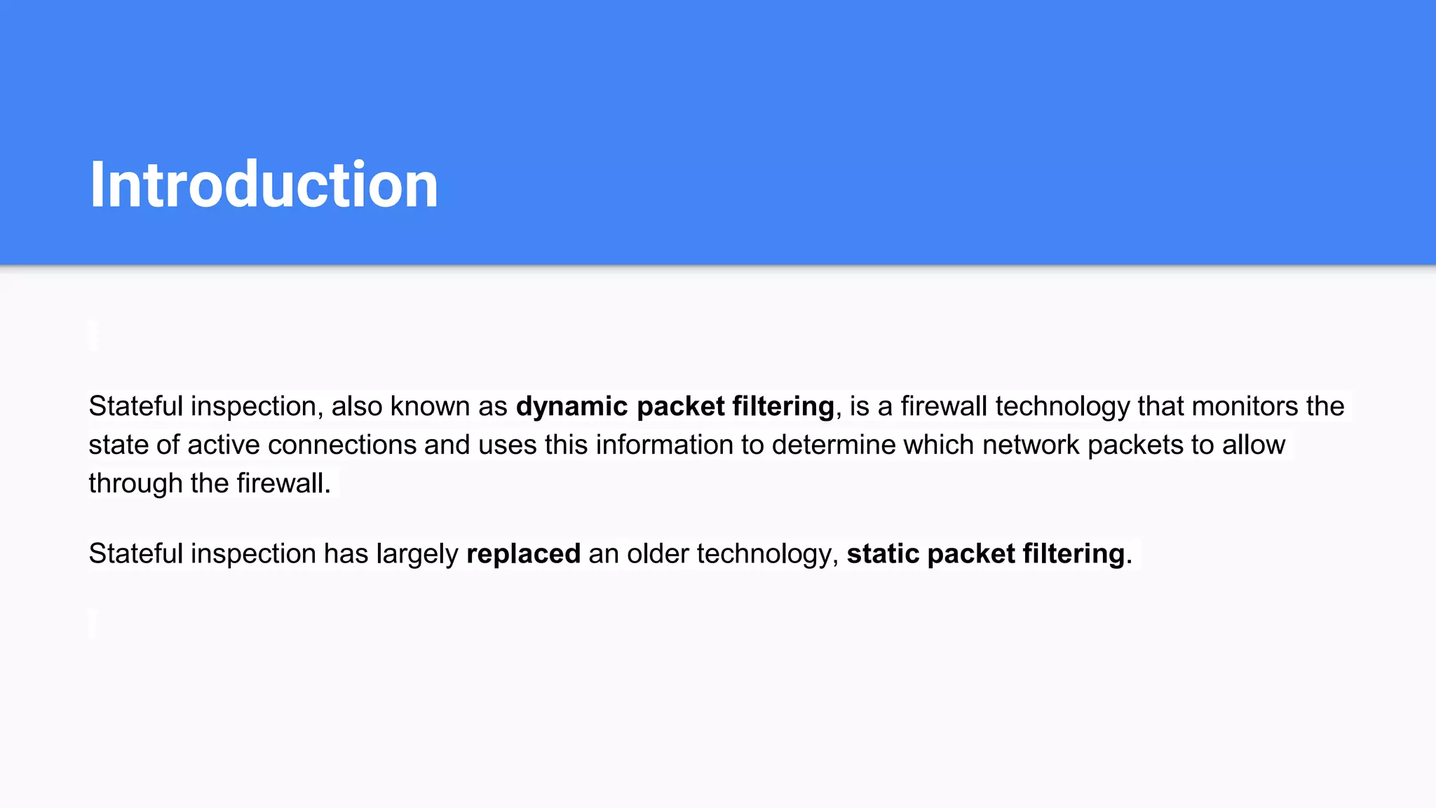 Introduction
Stateful inspection, also known as dynamic packet filtering, is a firewall technology that monitors the
state of active connections and uses this information to determine which network packets to allow
through the firewall.
Stateful inspection has largely replaced an older technology, static packet filtering.
 