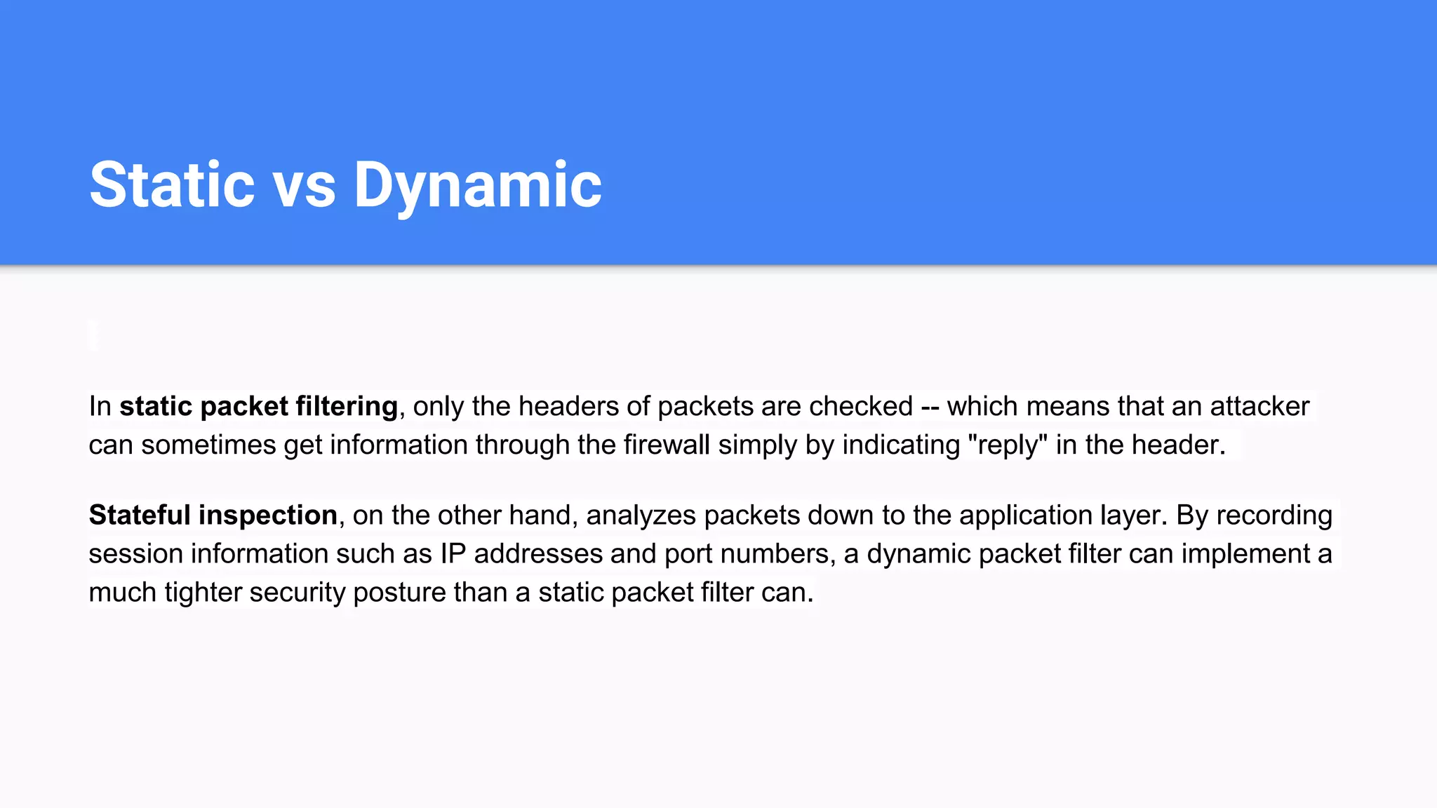 Static vs Dynamic
In static packet filtering, only the headers of packets are checked -- which means that an attacker
can sometimes get information through the firewall simply by indicating "reply" in the header.
Stateful inspection, on the other hand, analyzes packets down to the application layer. By recording
session information such as IP addresses and port numbers, a dynamic packet filter can implement a
much tighter security posture than a static packet filter can.
 