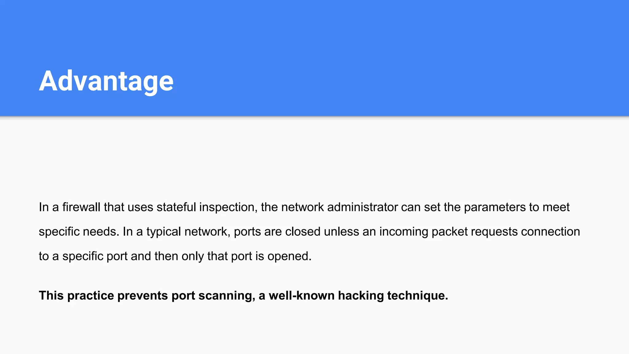 Advantage
In a firewall that uses stateful inspection, the network administrator can set the parameters to meet
specific needs. In a typical network, ports are closed unless an incoming packet requests connection
to a specific port and then only that port is opened.
This practice prevents port scanning, a well-known hacking technique.
 