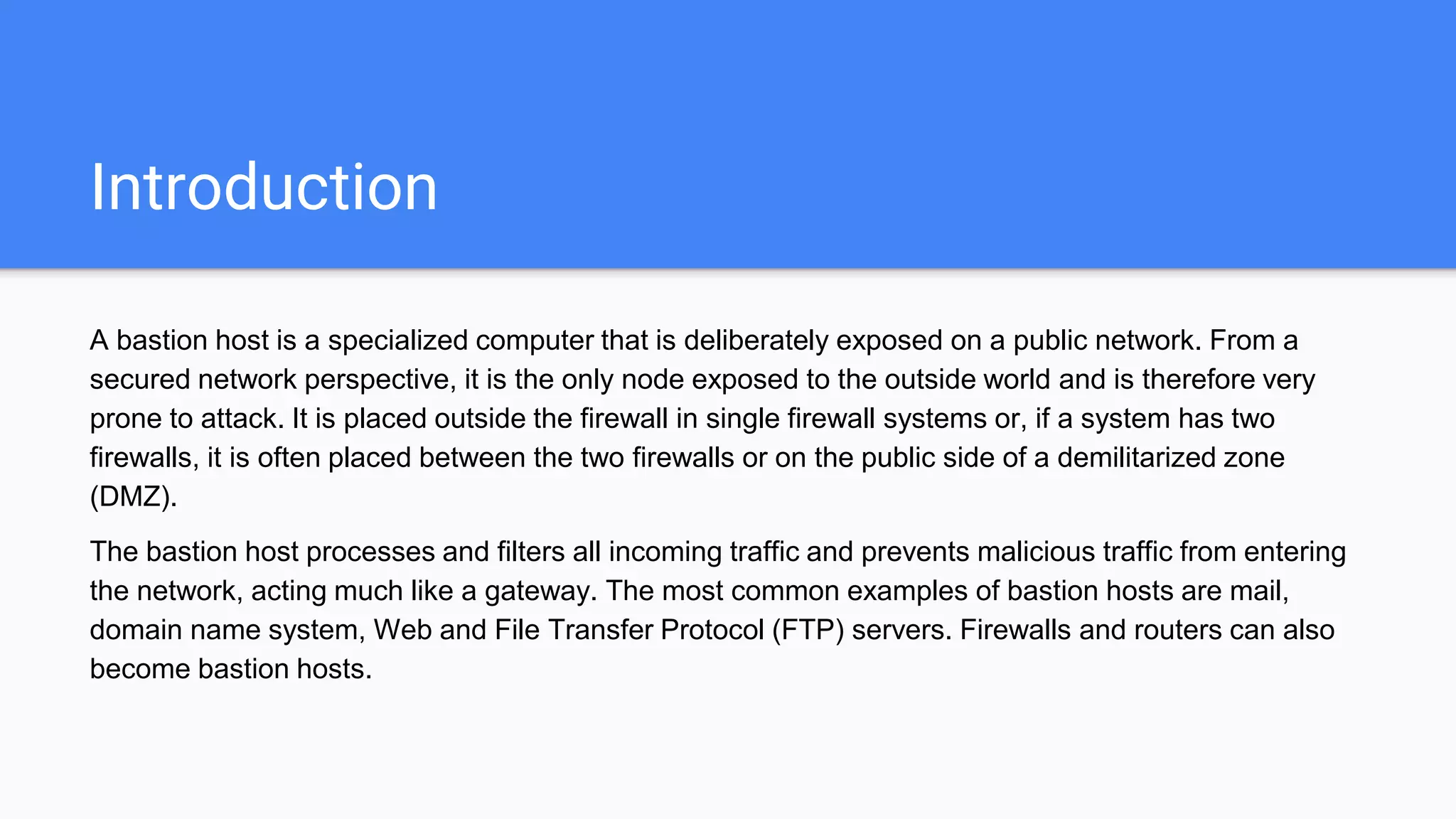Introduction
A bastion host is a specialized computer that is deliberately exposed on a public network. From a
secured network perspective, it is the only node exposed to the outside world and is therefore very
prone to attack. It is placed outside the firewall in single firewall systems or, if a system has two
firewalls, it is often placed between the two firewalls or on the public side of a demilitarized zone
(DMZ).
The bastion host processes and filters all incoming traffic and prevents malicious traffic from entering
the network, acting much like a gateway. The most common examples of bastion hosts are mail,
domain name system, Web and File Transfer Protocol (FTP) servers. Firewalls and routers can also
become bastion hosts.
 