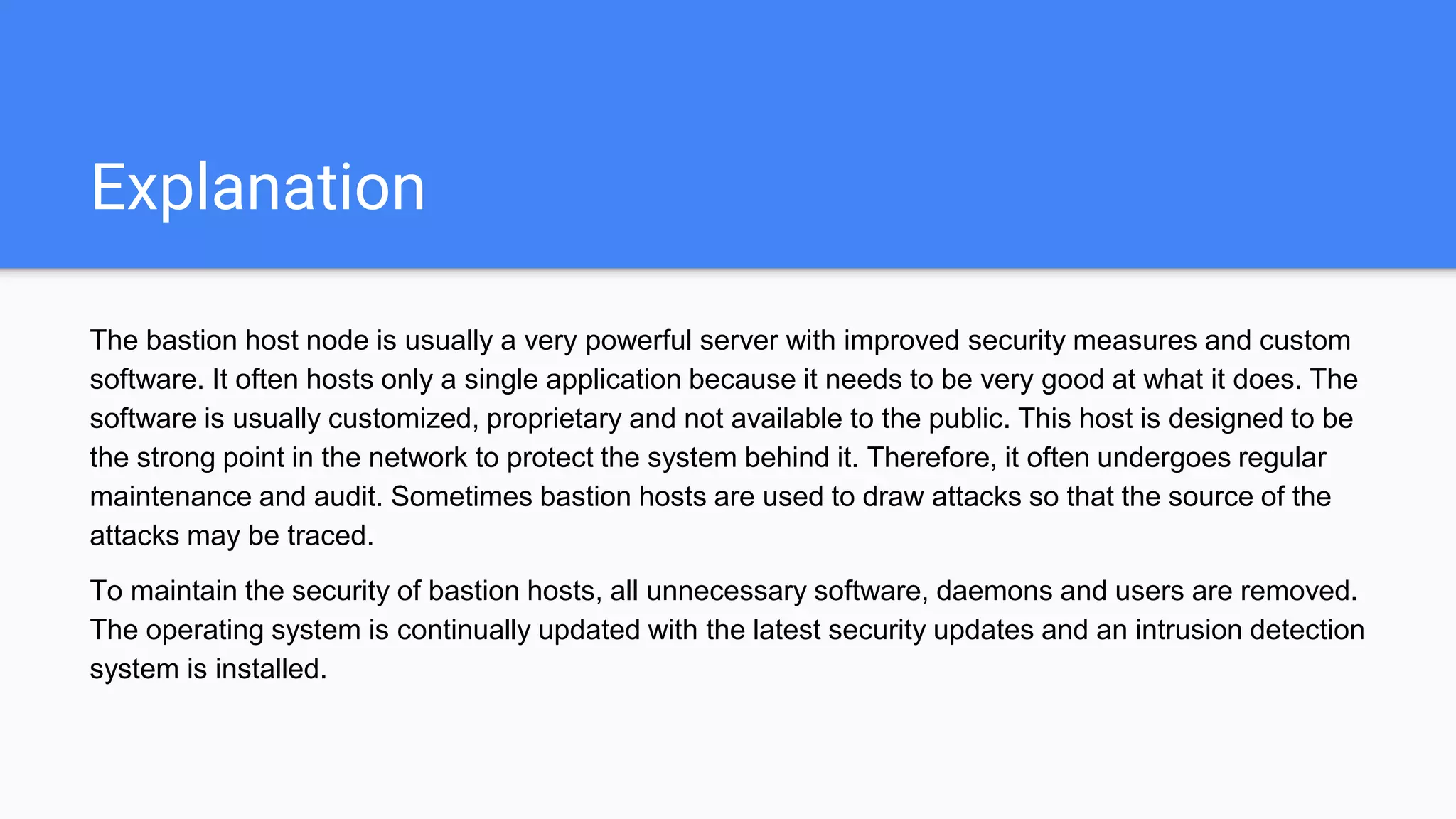 Explanation
The bastion host node is usually a very powerful server with improved security measures and custom
software. It often hosts only a single application because it needs to be very good at what it does. The
software is usually customized, proprietary and not available to the public. This host is designed to be
the strong point in the network to protect the system behind it. Therefore, it often undergoes regular
maintenance and audit. Sometimes bastion hosts are used to draw attacks so that the source of the
attacks may be traced.
To maintain the security of bastion hosts, all unnecessary software, daemons and users are removed.
The operating system is continually updated with the latest security updates and an intrusion detection
system is installed.
 