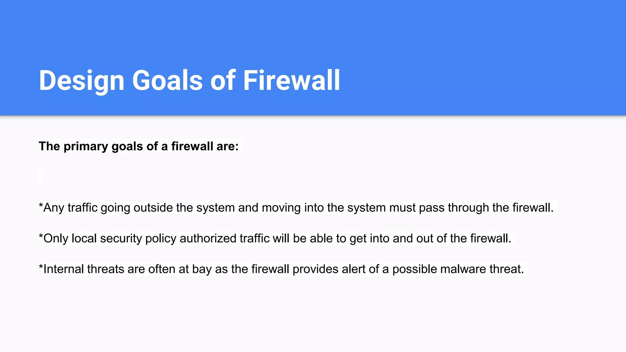 Design Goals of Firewall
The primary goals of a firewall are:
*Any traffic going outside the system and moving into the system must pass through the firewall.
*Only local security policy authorized traffic will be able to get into and out of the firewall.
*Internal threats are often at bay as the firewall provides alert of a possible malware threat.
 