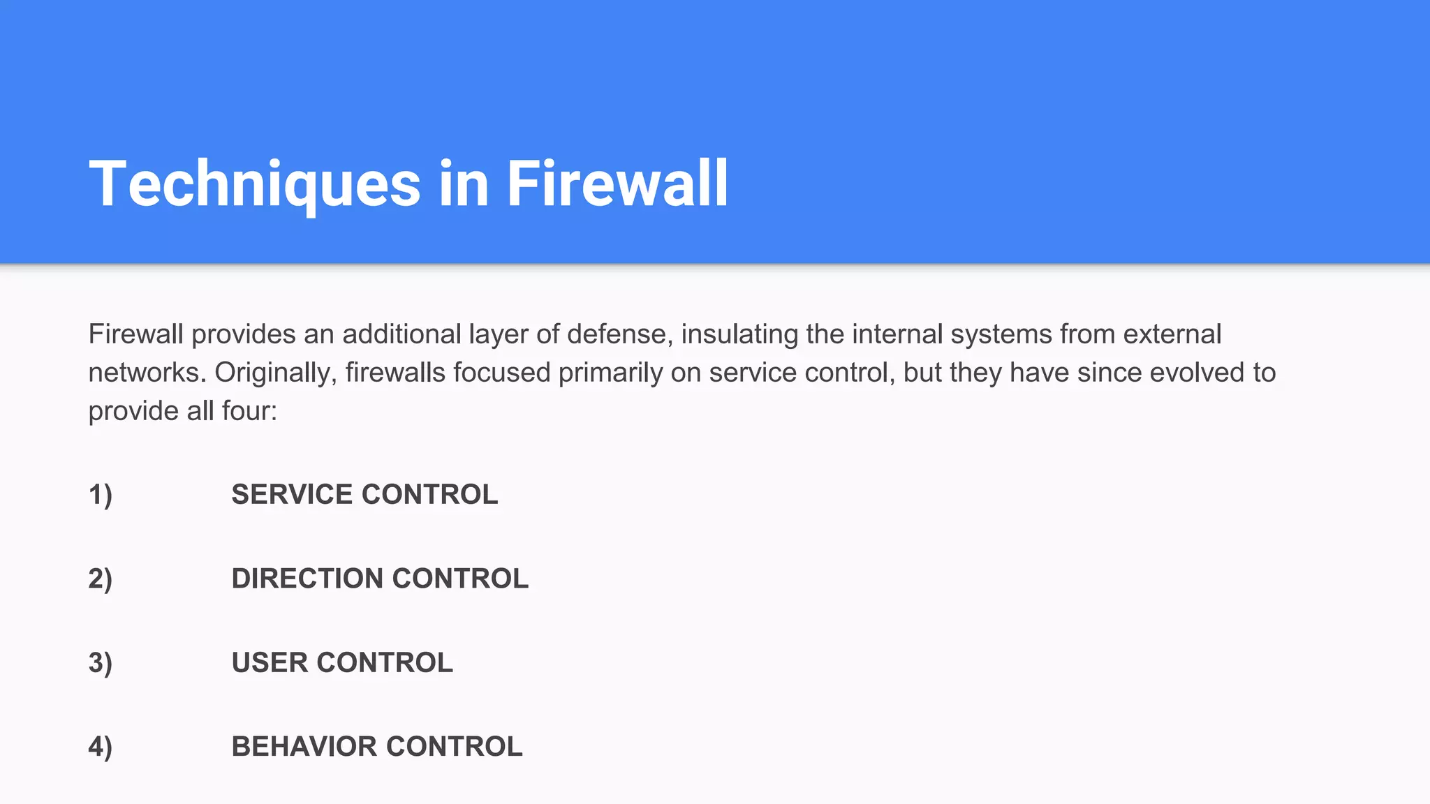 Techniques in Firewall
Firewall provides an additional layer of defense, insulating the internal systems from external
networks. Originally, firewalls focused primarily on service control, but they have since evolved to
provide all four:
1) SERVICE CONTROL
2) DIRECTION CONTROL
3) USER CONTROL
4) BEHAVIOR CONTROL
 