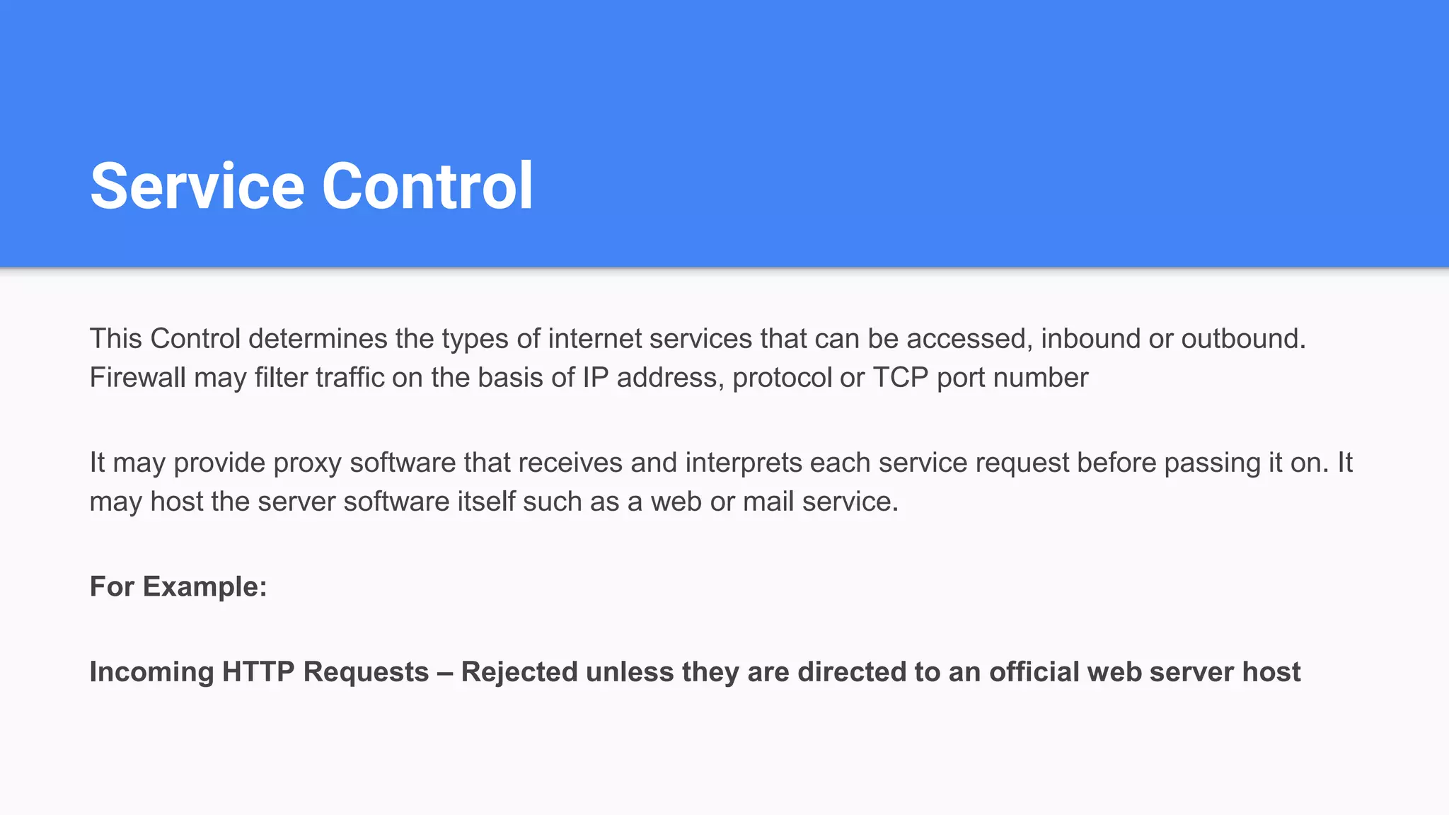 Service Control
This Control determines the types of internet services that can be accessed, inbound or outbound.
Firewall may filter traffic on the basis of IP address, protocol or TCP port number
It may provide proxy software that receives and interprets each service request before passing it on. It
may host the server software itself such as a web or mail service.
For Example:
Incoming HTTP Requests – Rejected unless they are directed to an official web server host
 